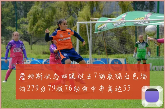 詹姆斯状态回暖过去7场表现出色场均279分79板76助命中率高达55