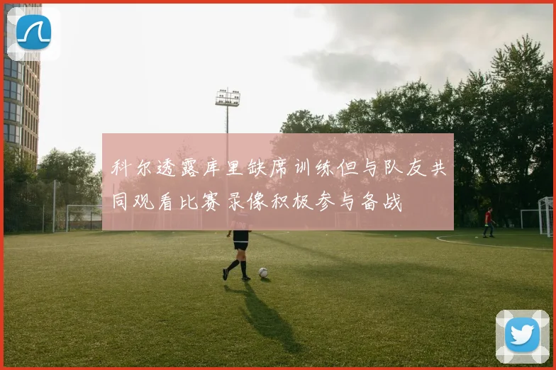 科尔透露库里缺席训练但与队友共同观看比赛录像积极参与备战