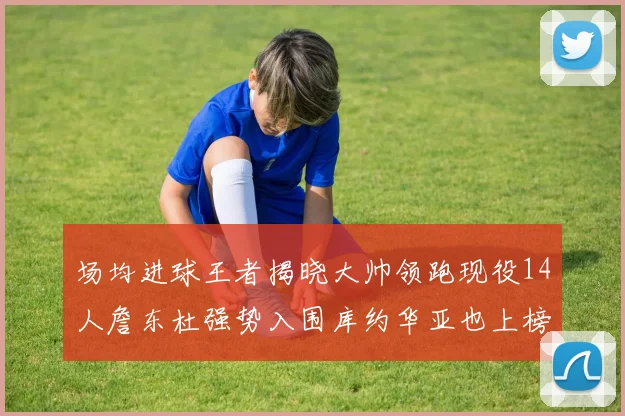 场均进球王者揭晓大帅领跑现役14人詹东杜强势入围库约华亚也上榜