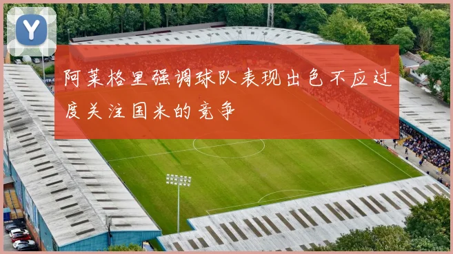 阿莱格里强调球队表现出色不应过度关注国米的竞争