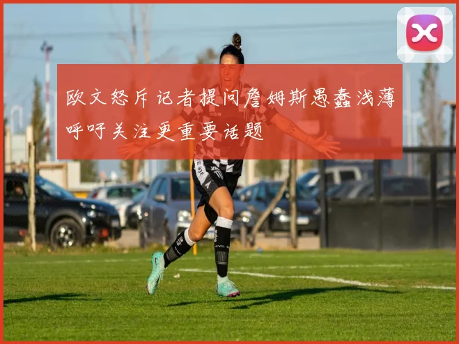 欧文怒斥记者提问詹姆斯愚蠢浅薄呼吁关注更重要话题