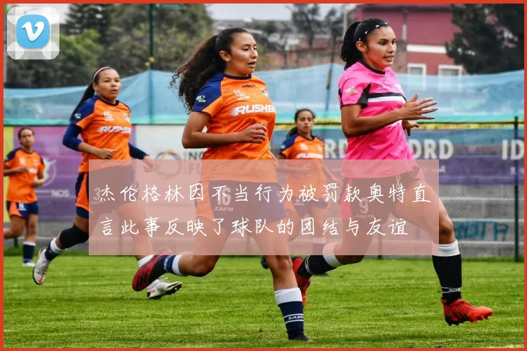 杰伦格林因不当行为被罚款奥特直言此事反映了球队的团结与友谊