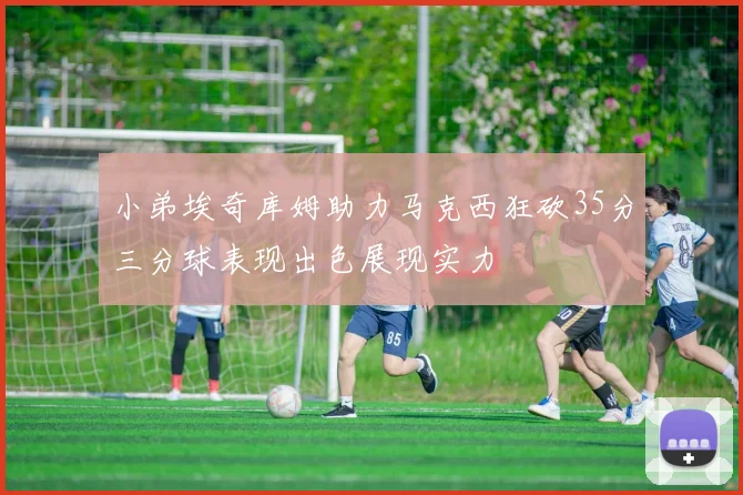 小弟埃奇库姆助力马克西狂砍35分三分球表现出色展现实力