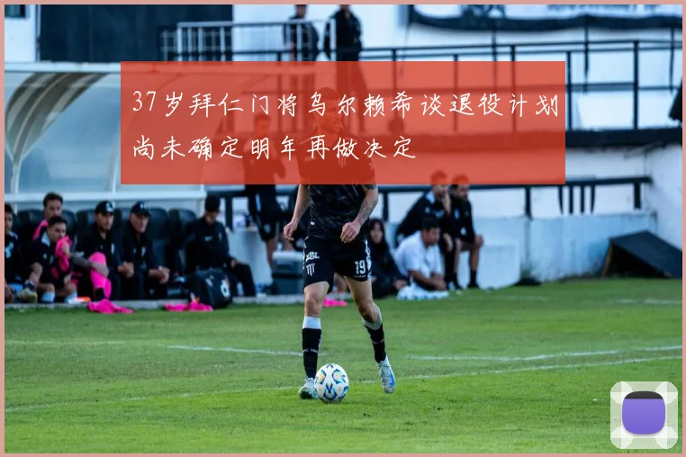 37岁拜仁门将乌尔赖希谈退役计划尚未确定明年再做决定